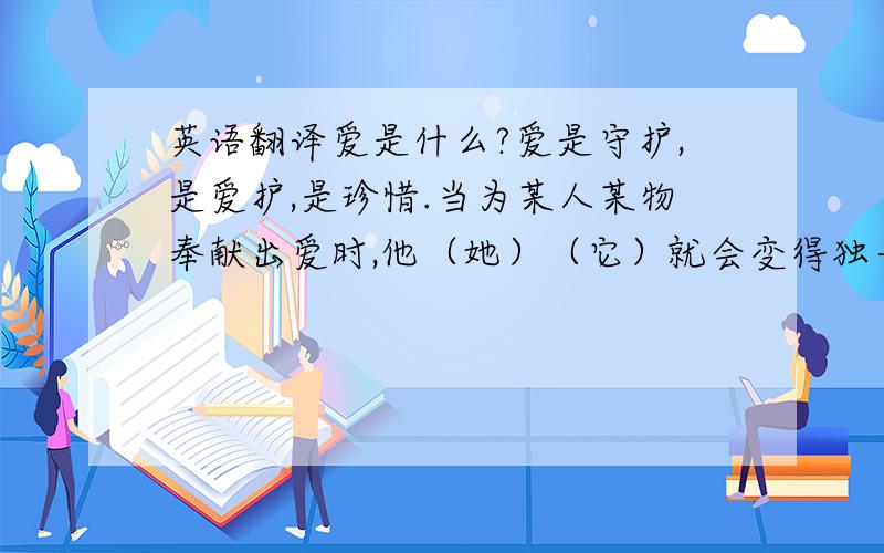 英语翻译爱是什么?爱是守护,是爱护,是珍惜.当为某人某物奉献出爱时,他（她）（它）就会变得独一无二.爱他（她）（它）的只