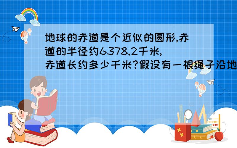 地球的赤道是个近似的圆形,赤道的半径约6378.2千米,赤道长约多少千米?假设有一根绳子沿地球赤道贴紧地面一周,现在将绳