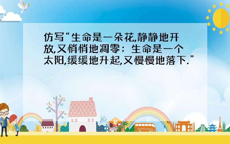 仿写“生命是一朵花,静静地开放,又悄悄地凋零；生命是一个太阳,缓缓地升起,又慢慢地落下.”