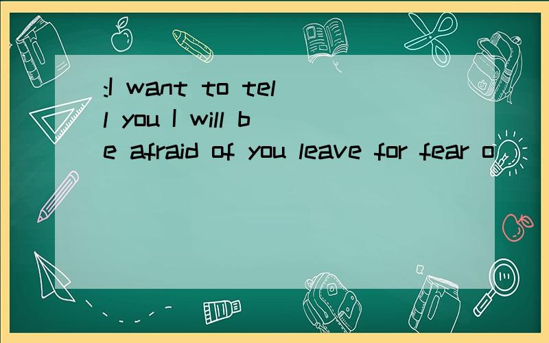 :I want to tell you I will be afraid of you leave for fear o