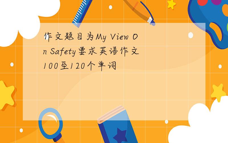 作文题目为My View On Safety要求英语作文100至120个单词