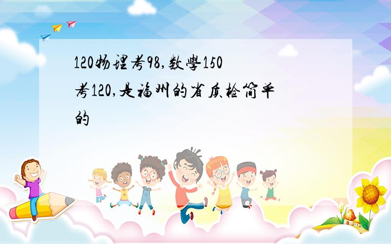 120物理考98,数学150考120,是福州的省质检简单的