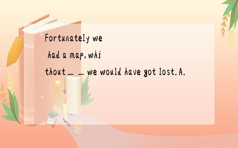 Fortunately we had a map,whithout__we would have got lost.A.