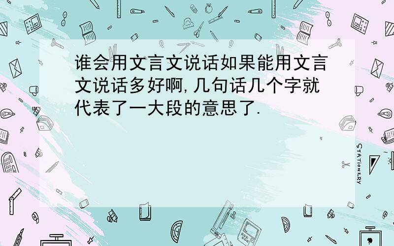 谁会用文言文说话如果能用文言文说话多好啊,几句话几个字就代表了一大段的意思了.