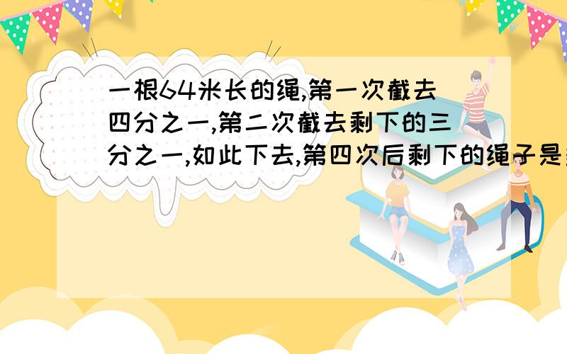 一根64米长的绳,第一次截去四分之一,第二次截去剩下的三分之一,如此下去,第四次后剩下的绳子是多少米?