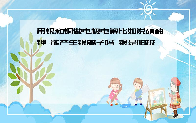 用银和铜做电极电解比如说硝酸钾 能产生银离子吗 银是阳极