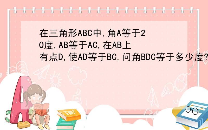 在三角形ABC中,角A等于20度,AB等于AC,在AB上有点D,使AD等于BC,问角BDC等于多少度?