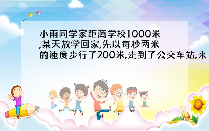 小雨同学家距离学校1000米,某天放学回家,先以每秒两米的速度步行了200米,走到了公交车站,来