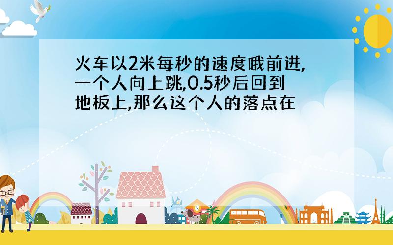 火车以2米每秒的速度哦前进,一个人向上跳,0.5秒后回到地板上,那么这个人的落点在