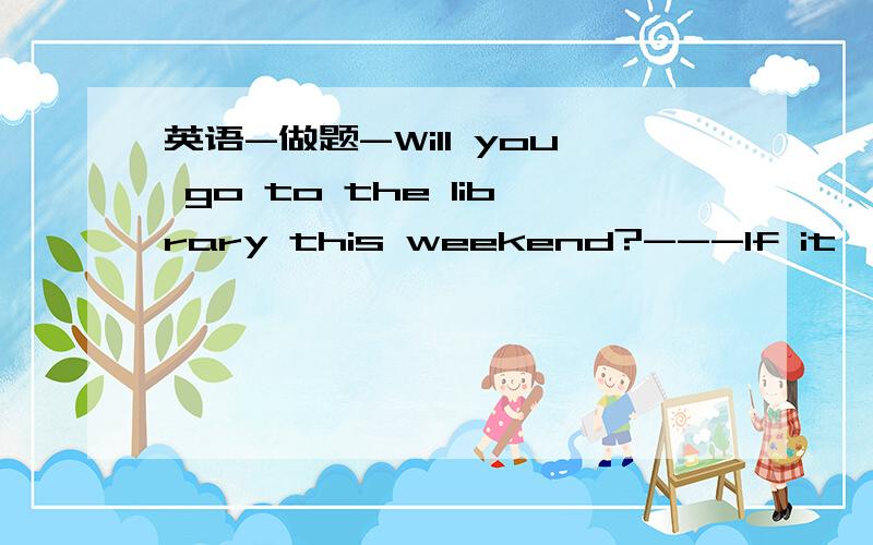 英语-做题-Will you go to the library this weekend?---If it ,I mu