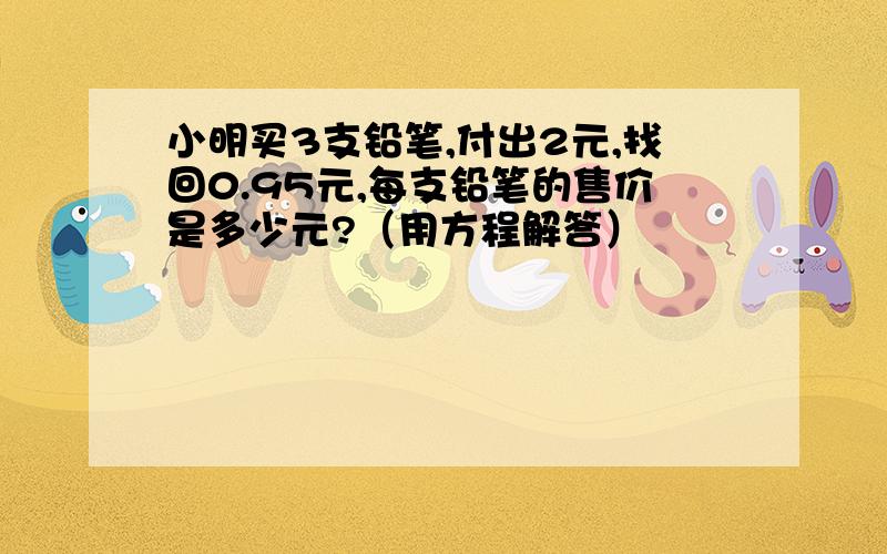 小明买3支铅笔,付出2元,找回0.95元,每支铅笔的售价是多少元?（用方程解答）