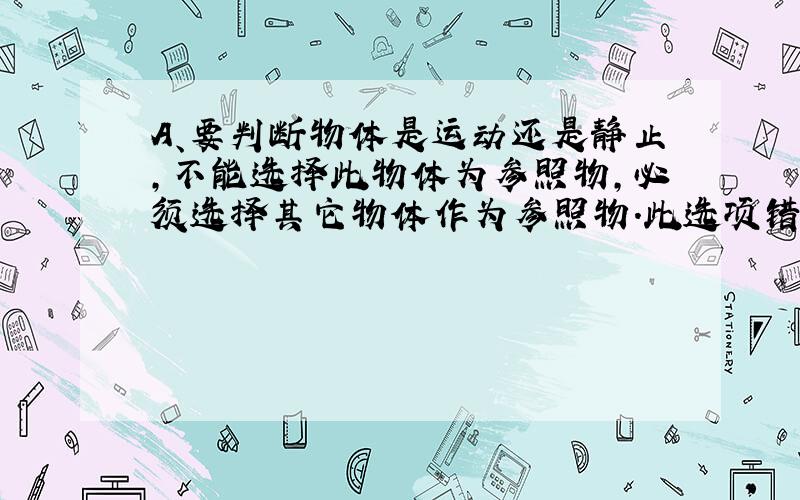 A、要判断物体是运动还是静止，不能选择此物体为参照物，必须选择其它物体作为参照物．此选项错误；B、中学