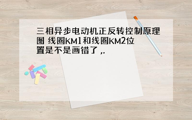 三相异步电动机正反转控制原理图 线圈KM1和线圈KM2位置是不是画错了 ,.