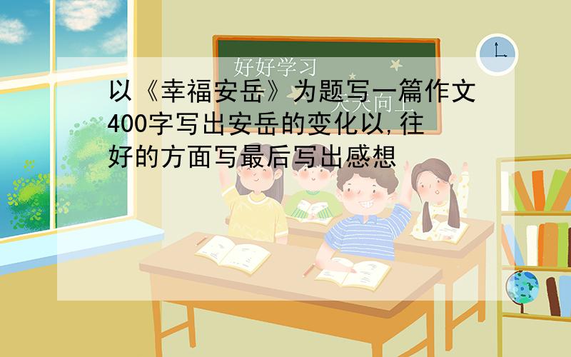 以《幸福安岳》为题写一篇作文400字写出安岳的变化以,往好的方面写最后写出感想