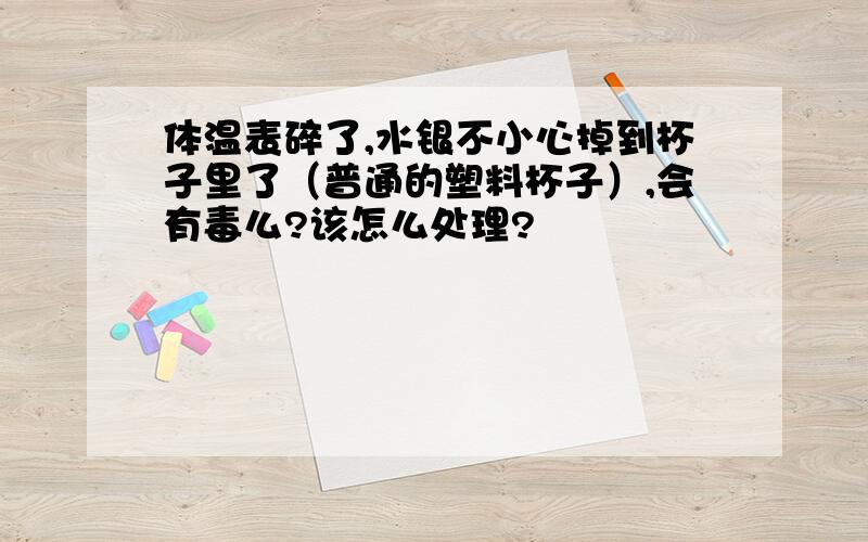 体温表碎了,水银不小心掉到杯子里了（普通的塑料杯子）,会有毒么?该怎么处理?