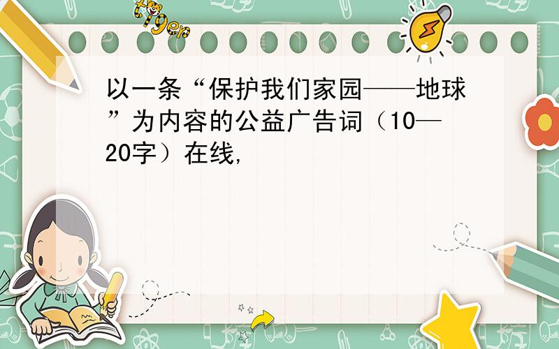 以一条“保护我们家园——地球”为内容的公益广告词（10—20字）在线,