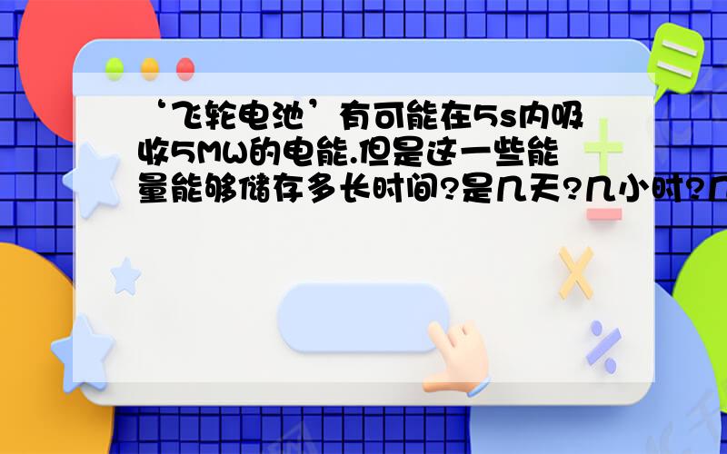 ‘飞轮电池’有可能在5s内吸收5MW的电能.但是这一些能量能够储存多长时间?是几天?几小时?几分钟?几秒钟?