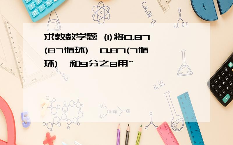 求教数学题 (1)将0.87(87循环),0.87(7循环),和9分之8用“