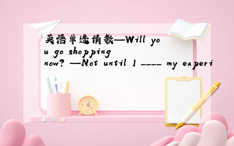 英语单选请教—Will you go shopping now? —Not until I ____ my experi