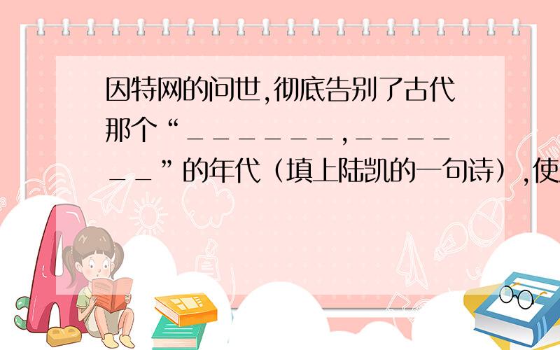 因特网的问世,彻底告别了古代那个“______,______”的年代（填上陆凯的一句诗）,使唐代诗人王勃在《送杜