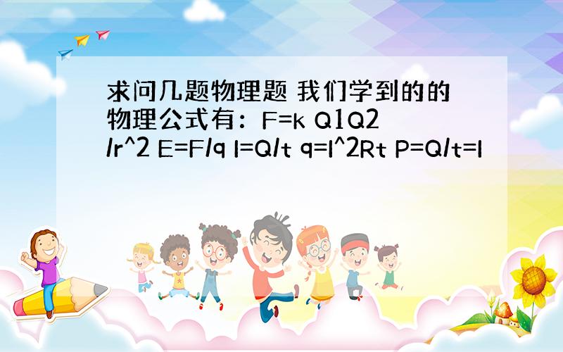 求问几题物理题 我们学到的的物理公式有：F=k Q1Q2/r^2 E=F/q I=Q/t q=I^2Rt P=Q/t=I