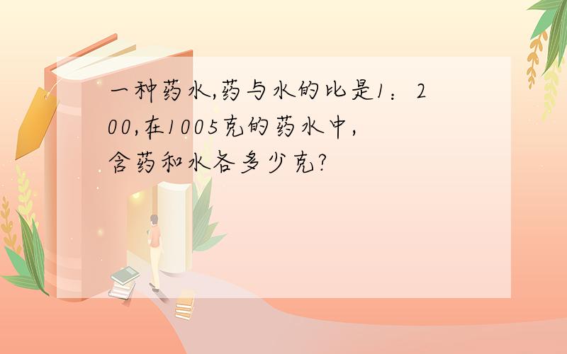 一种药水,药与水的比是1：200,在1005克的药水中,含药和水各多少克?