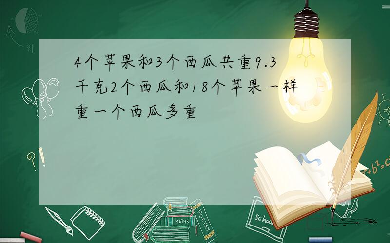 4个苹果和3个西瓜共重9.3千克2个西瓜和18个苹果一样重一个西瓜多重