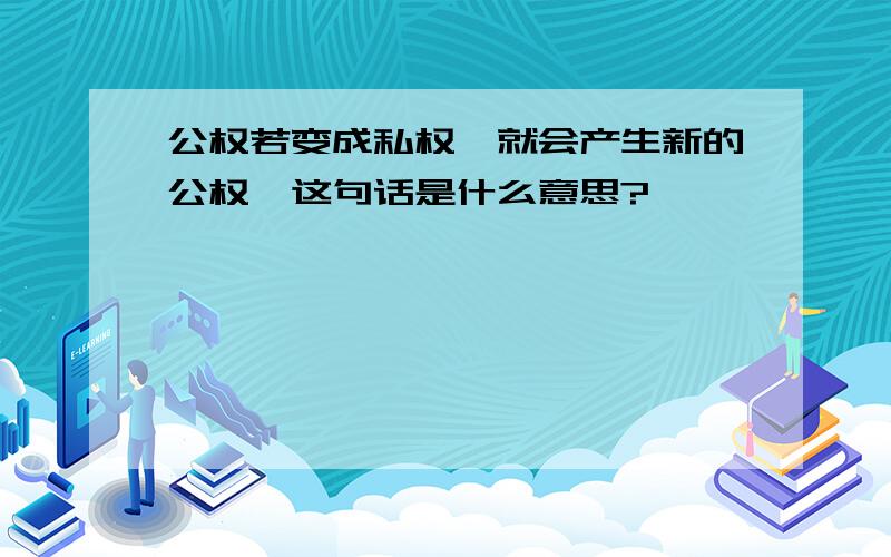 公权若变成私权,就会产生新的公权,这句话是什么意思?