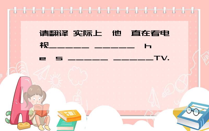 请翻译 实际上,他一直在看电视_____ _____,he's _____ _____TV.