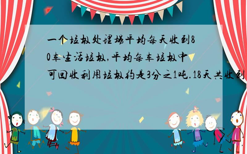 一个垃圾处理场平均每天收到80车生活垃圾,平均每车垃圾中可回收利用垃圾约是3分之1吨.18天共收到多少吨可回收利用的垃圾