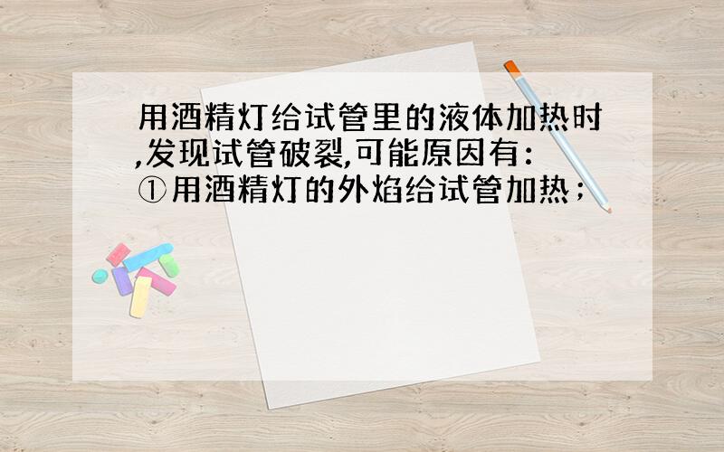 用酒精灯给试管里的液体加热时,发现试管破裂,可能原因有：①用酒精灯的外焰给试管加热；