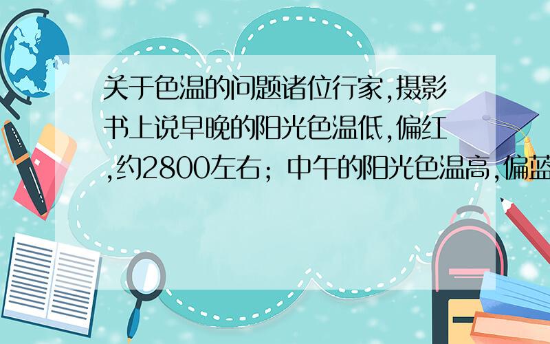 关于色温的问题诸位行家,摄影书上说早晚的阳光色温低,偏红,约2800左右；中午的阳光色温高,偏蓝,约5800左右.我的相