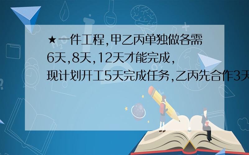 ★一件工程,甲乙丙单独做各需6天,8天,12天才能完成,现计划开工5天完成任务,乙丙先合作3天后,乙因事离去,由甲对代替