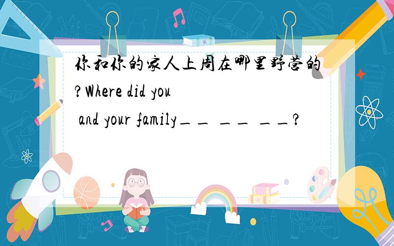 你和你的家人上周在哪里野营的?Where did you and your family__ __ __?