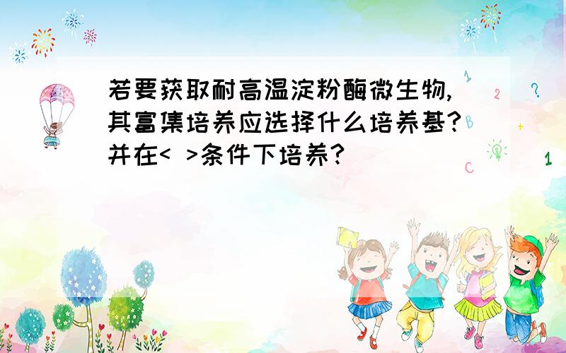 若要获取耐高温淀粉酶微生物,其富集培养应选择什么培养基?并在< >条件下培养?