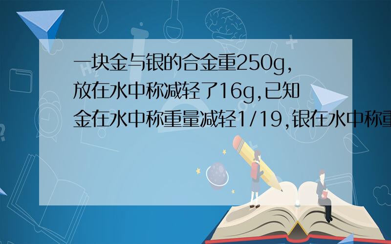 一块金与银的合金重250g,放在水中称减轻了16g,已知金在水中称重量减轻1/19,银在水中称重量减轻1/10.