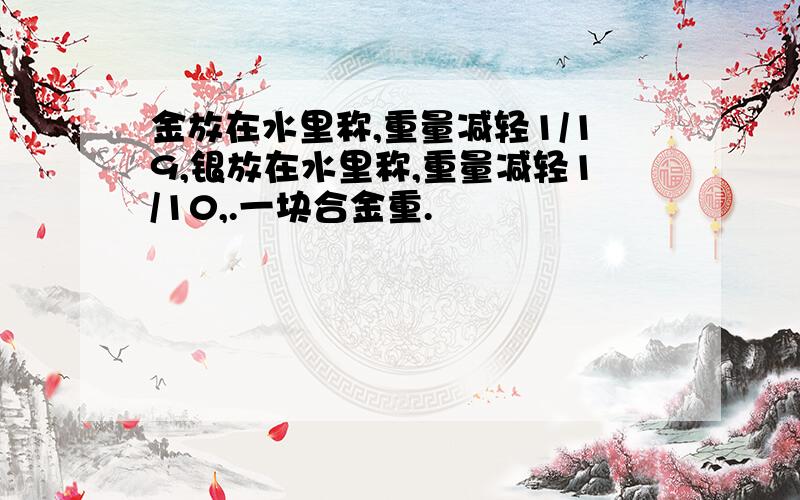 金放在水里称,重量减轻1/19,银放在水里称,重量减轻1/10,.一块合金重.