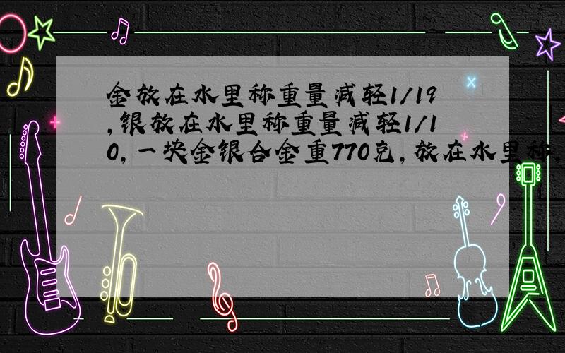 金放在水里称重量减轻1/19,银放在水里称重量减轻1/10,一块金银合金重770克,放在水里称,共减轻50克,问