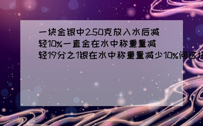 一块金银中250克放入水后减轻10%一直金在水中称重量减轻19分之1银在水中称重量减少10%问这块合金中金银各