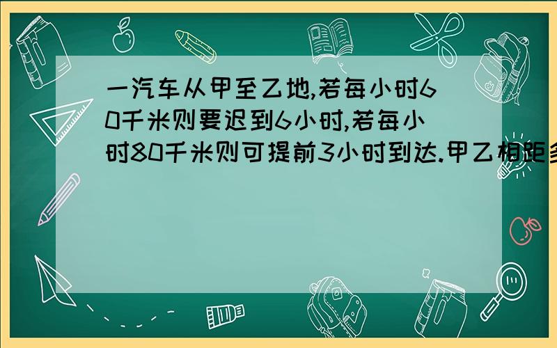 一汽车从甲至乙地,若每小时60千米则要迟到6小时,若每小时80千米则可提前3小时到达.甲乙相距多少千米?