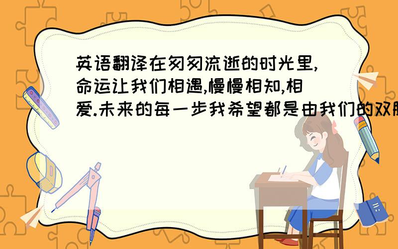 英语翻译在匆匆流逝的时光里,命运让我们相遇,慢慢相知,相爱.未来的每一步我希望都是由我们的双脚,手牵着手一起走下去.不管