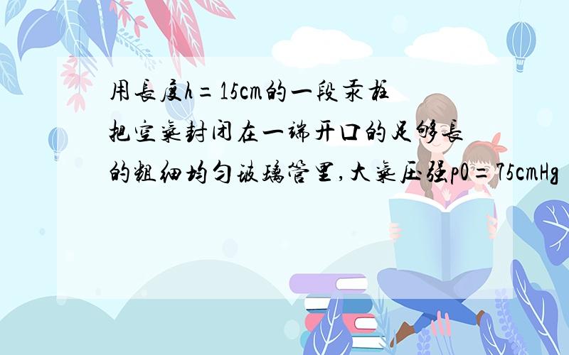 用长度h=15cm的一段汞柱把空气封闭在一端开口的足够长的粗细均匀玻璃管里,大气压强p0=75cmHg