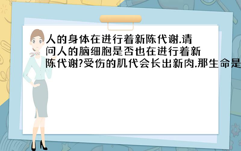 人的身体在进行着新陈代谢.请问人的脑细胞是否也在进行着新陈代谢?受伤的肌代会长出新肉.那生命是否可以重塑料?