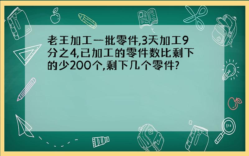 老王加工一批零件,3天加工9分之4,已加工的零件数比剩下的少200个,剩下几个零件?