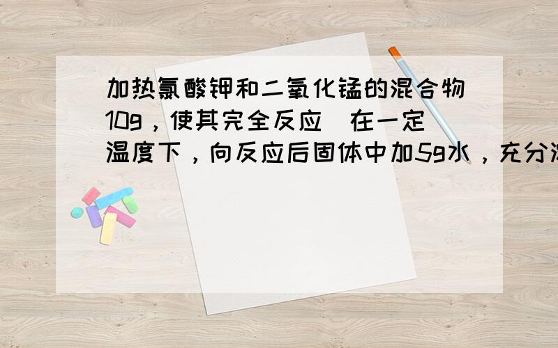 加热氯酸钾和二氧化锰的混合物10g，使其完全反应．在一定温度下，向反应后固体中加5g水，充分溶解．过滤后得饱和溶液7g，