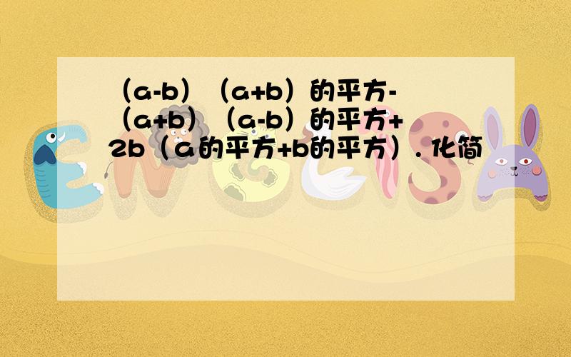 （a-b）（a+b）的平方-（a+b）（a-b）的平方+2b（ａ的平方+b的平方）. 化简