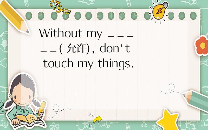 Without my _____( 允许), don’t touch my things.