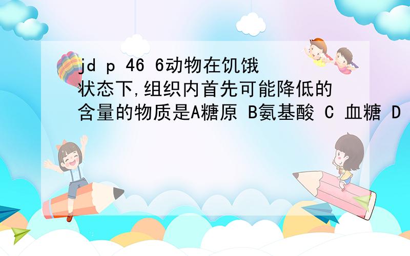 jd p 46 6动物在饥饿状态下,组织内首先可能降低的含量的物质是A糖原 B氨基酸 C 血糖 D 脂肪 为什么是C 细