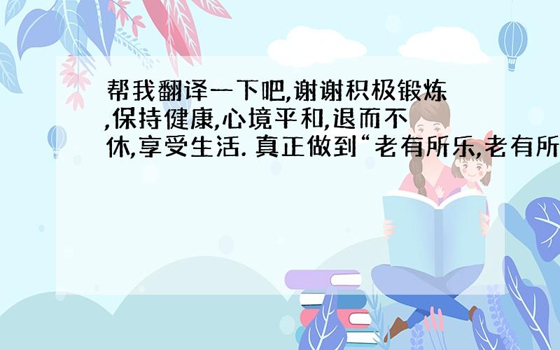 帮我翻译一下吧,谢谢积极锻炼,保持健康,心境平和,退而不休,享受生活. 真正做到“老有所乐,老有所学,老有所为”.英文怎