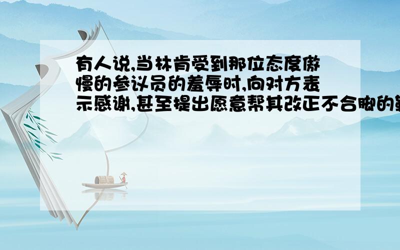 有人说,当林肯受到那位态度傲慢的参议员的羞辱时,向对方表示感谢,甚至提出愿意帮其改正不合脚的鞋子,这是一种软弱,慌乱与不